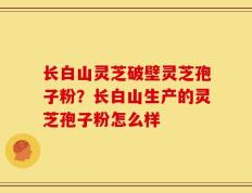 长白山灵芝破壁灵芝孢子粉？长白山生产的灵芝孢子粉怎么样