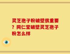 灵芝孢子粉破壁很重要？同仁堂破壁灵芝孢子粉怎么样