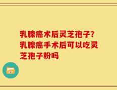 乳腺癌术后灵芝孢子？乳腺癌手术后可以吃灵芝孢子粉吗