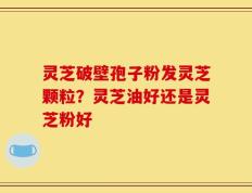 灵芝破壁孢子粉发灵芝颗粒？灵芝油好还是灵芝粉好