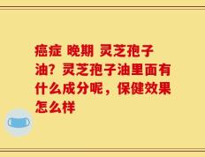 癌症 晚期 灵芝孢子油？灵芝孢子油里面有什么成分呢，保健效果怎么样