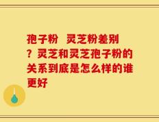 孢子粉  灵芝粉差别？灵芝和灵芝孢子粉的关系到底是怎么样的谁更好