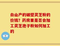 白山产的破壁灵芝粉的价钱？药房里是否会加工灵芝孢子粉如何加工的