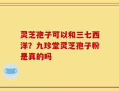 灵芝孢子可以和三七西洋？九珍堂灵芝孢子粉是真的吗