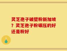 灵芝孢子破壁粉新加坡？灵芝孢子粉碾压的好还是粉好