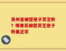 贵州省破壁孢子灵芝粉？哪里买破壁灵芝孢子粉最正宗