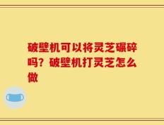 破壁机可以将灵芝碾碎吗？破壁机打灵芝怎么做