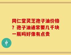 同仁堂灵芝孢子油价格？孢子油通常要几千块一瓶吗好像有点贵