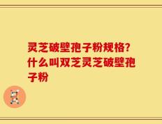灵芝破壁孢子粉规格？什么叫双芝灵芝破壁孢子粉