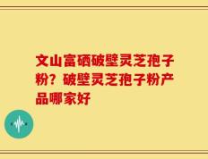 文山富硒破壁灵芝孢子粉？破壁灵芝孢子粉产品哪家好
