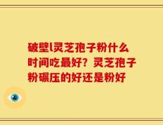 破壁l灵芝孢子粉什么时间吃最好？灵芝孢子粉碾压的好还是粉好