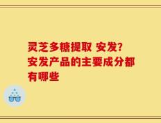 灵芝多糖提取 安发？安发产品的主要成分都有哪些