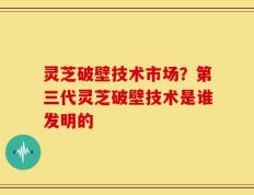 灵芝破壁技术市场？第三代灵芝破壁技术是谁发明的