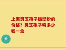 上海灵芝孢子破壁粉的价格？灵芝孢子粉多少钱一盒