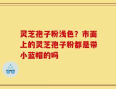 灵芝孢子粉浅色？市面上的灵芝孢子粉都是带小蓝帽的吗