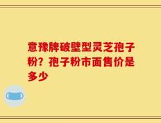 意豫牌破壁型灵芝孢子粉？孢子粉市面售价是多少