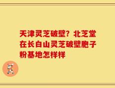 天津灵芝破壁？北芝堂在长白山灵芝破壁胞子粉基地怎样样