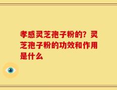 孝感灵芝孢子粉的？灵芝孢子粉的功效和作用是什么