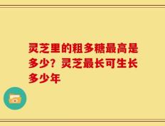 灵芝里的粗多糖最高是多少？灵芝最长可生长多少年
