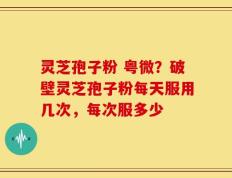 灵芝孢子粉 粤微？破壁灵芝孢子粉每天服用几次，每次服多少