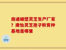 南通破壁灵芝生产厂家？康怡灵芝孢子粉育种基地是哪里