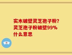 实木破壁灵芝孢子粉？灵芝孢子粉破壁99%什么意思