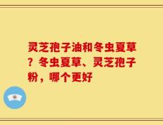 灵芝孢子油和冬虫夏草？冬虫夏草、灵芝孢子粉，哪个更好