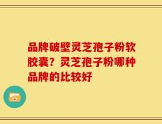 品牌破壁灵芝孢子粉软胶囊？灵芝孢子粉哪种品牌的比较好