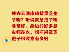神农云健康破壁灵芝孢子粉？听说灵芝孢子粉非常好，身边的好多朋友都在吃，想问问灵芝孢子粉究竟有多好