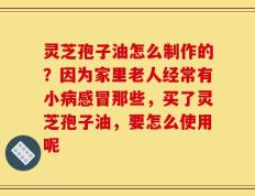 灵芝孢子油怎么制作的？因为家里老人经常有小病感冒那些，买了灵芝孢子油，要怎么使用呢