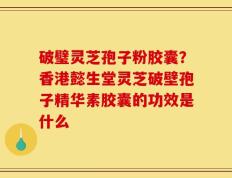 破璧灵芝孢子粉胶囊？香港懿生堂灵芝破壁孢子精华素胶囊的功效是什么
