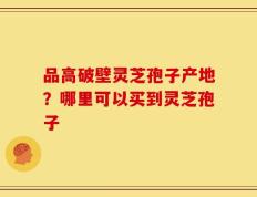 品高破壁灵芝孢子产地？哪里可以买到灵芝孢子