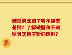 破壁灵芝孢子粉不破壁差别？了解破壁和不破壁灵芝孢子粉的区别？