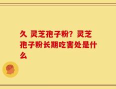 久 灵芝孢子粉？灵芝孢子粉长期吃害处是什么