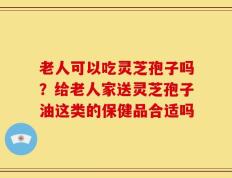 老人可以吃灵芝孢子吗？给老人家送灵芝孢子油这类的保健品合适吗