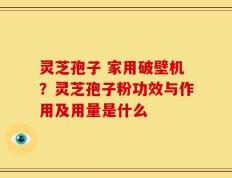 灵芝孢子 家用破壁机？灵芝孢子粉功效与作用及用量是什么