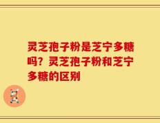 灵芝孢子粉是芝宁多糖吗？灵芝孢子粉和芝宁多糖的区别