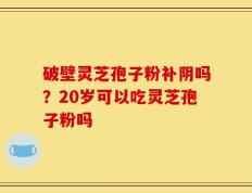 破壁灵芝孢子粉补阴吗？20岁可以吃灵芝孢子粉吗