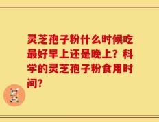 灵芝孢子粉什么时候吃最好早上还是晚上？科学的灵芝孢子粉食用时间？