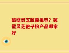 破壁灵芝胶囊推荐？破壁灵芝孢子粉产品哪家好
