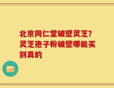 北京同仁堂破壁灵芝？灵芝孢子粉破壁哪能买到真的