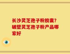 长沙灵芝孢子粉胶囊？破壁灵芝孢子粉产品哪家好