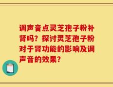 调声音点灵芝孢子粉补肾吗？探讨灵芝孢子粉对于肾功能的影响及调声音的效果？