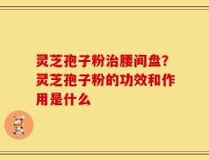 灵芝孢子粉治腰间盘？灵芝孢子粉的功效和作用是什么