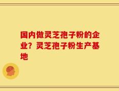 国内做灵芝孢子粉的企业？灵芝孢子粉生产基地