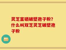灵芝富硒破壁孢子粉？什么叫双芝灵芝破壁孢子粉