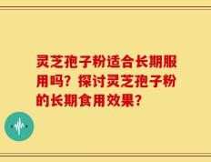 灵芝孢子粉适合长期服用吗？探讨灵芝孢子粉的长期食用效果？