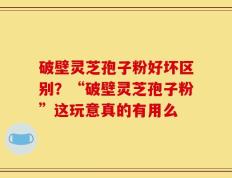 破壁灵芝孢子粉好坏区别？“破壁灵芝孢子粉”这玩意真的有用么