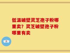 低温破壁灵芝孢子粉哪里卖？灵芝破壁孢子粉哪里有卖