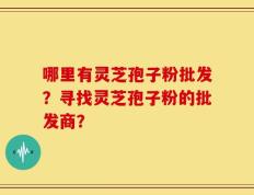 哪里有灵芝孢子粉批发？寻找灵芝孢子粉的批发商？
